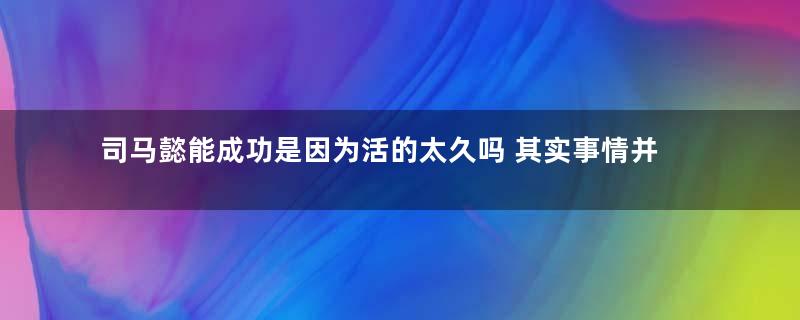 司马懿能成功是因为活的太久吗 其实事情并没有那么简单